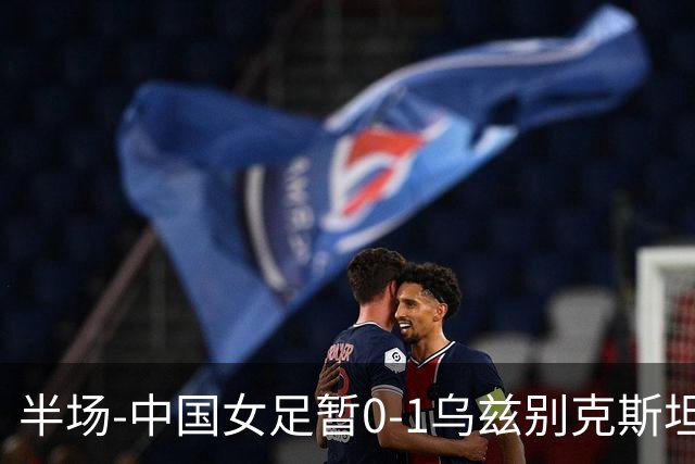 半场-中国女足暂0-1乌兹别克斯坦 潘红艳扑球不远达达博耶娃破门